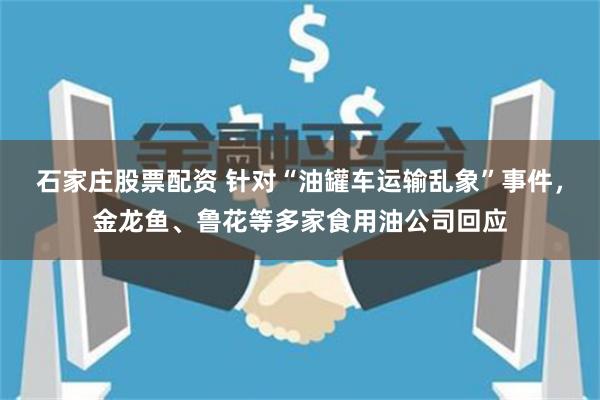 石家庄股票配资 针对“油罐车运输乱象”事件，金龙鱼、鲁花等多家食用油公司回应