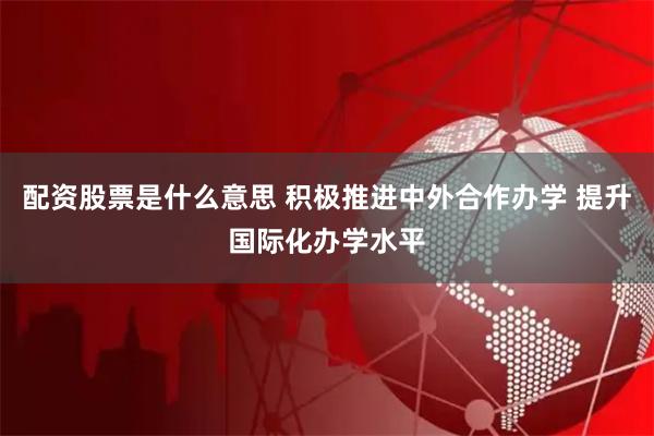 配资股票是什么意思 积极推进中外合作办学 提升国际化办学水平