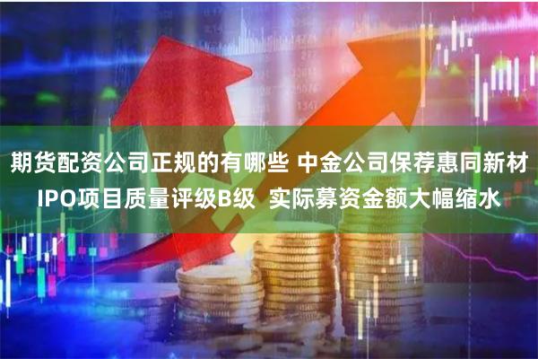 期货配资公司正规的有哪些 中金公司保荐惠同新材IPO项目质量评级B级  实际募资金额大幅缩水