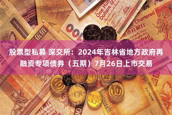 股票型私募 深交所：2024年吉林省地方政府再融资专项债券（五期）7月26日上市交易