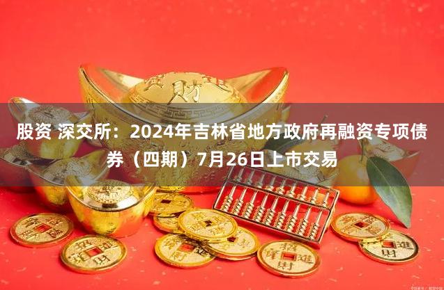 股资 深交所：2024年吉林省地方政府再融资专项债券（四期）7月26日上市交易