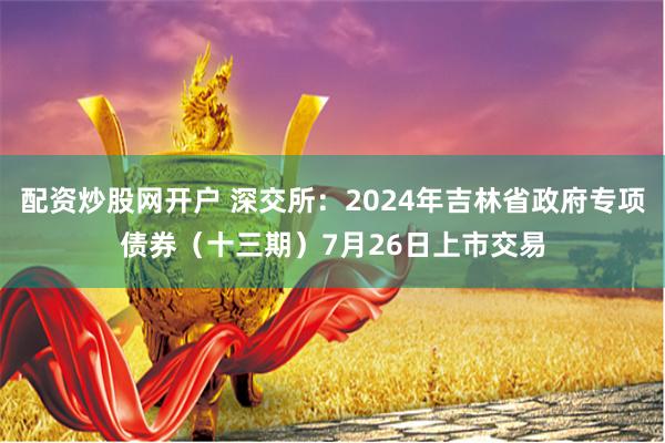 配资炒股网开户 深交所：2024年吉林省政府专项债券（十三期）7月26日上市交易