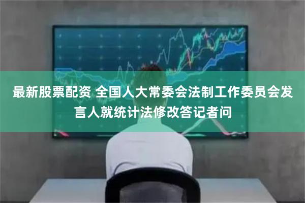 最新股票配资 全国人大常委会法制工作委员会发言人就统计法修改答记者问