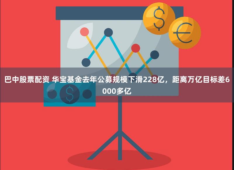 巴中股票配资 华宝基金去年公募规模下滑228亿，距离万亿目标差6000多亿