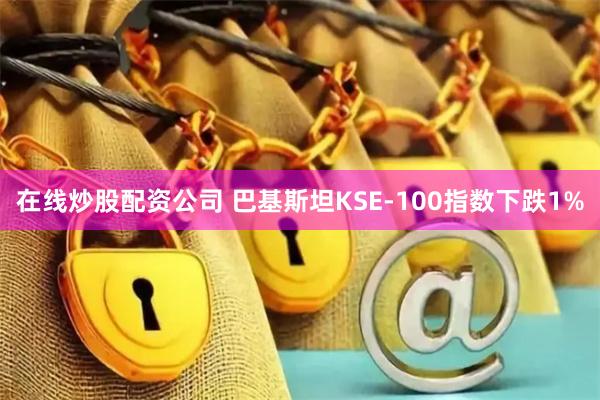 在线炒股配资公司 巴基斯坦KSE-100指数下跌1%