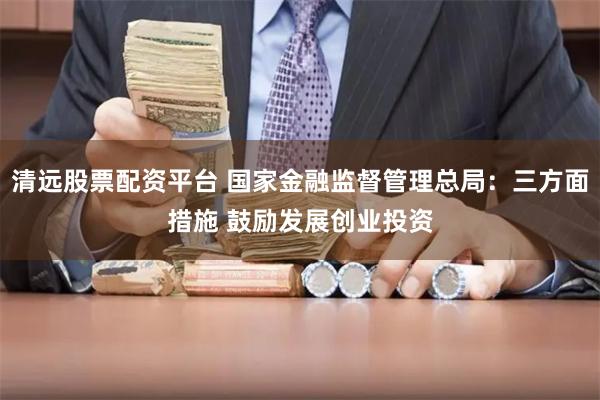 清远股票配资平台 国家金融监督管理总局：三方面措施 鼓励发展创业投资