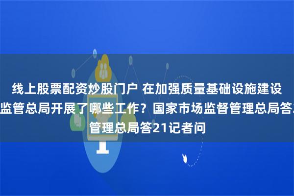 线上股票配资炒股门户 在加强质量基础设施建设方面市场监管总局开展了哪些工作？国家市场监督管理总局答21记者问