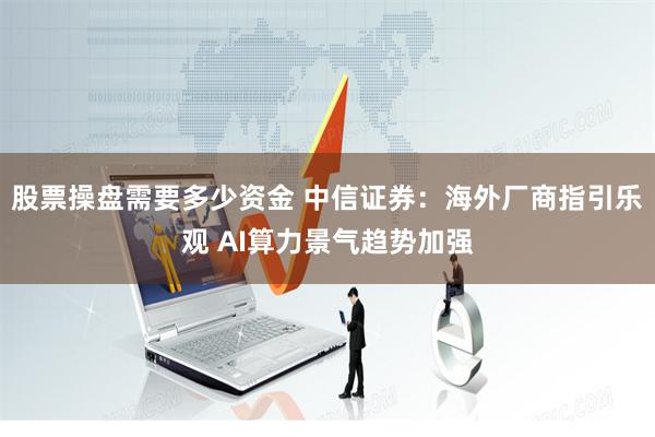 股票操盘需要多少资金 中信证券：海外厂商指引乐观 AI算力景气趋势加强