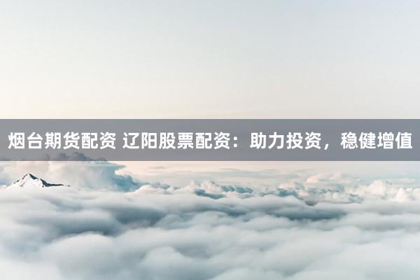 烟台期货配资 辽阳股票配资：助力投资，稳健增值
