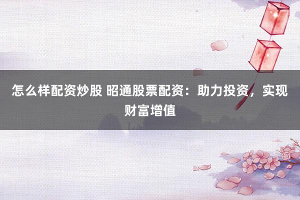 怎么样配资炒股 昭通股票配资：助力投资，实现财富增值