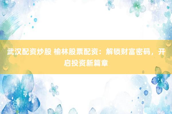 武汉配资炒股 榆林股票配资：解锁财富密码，开启投资新篇章