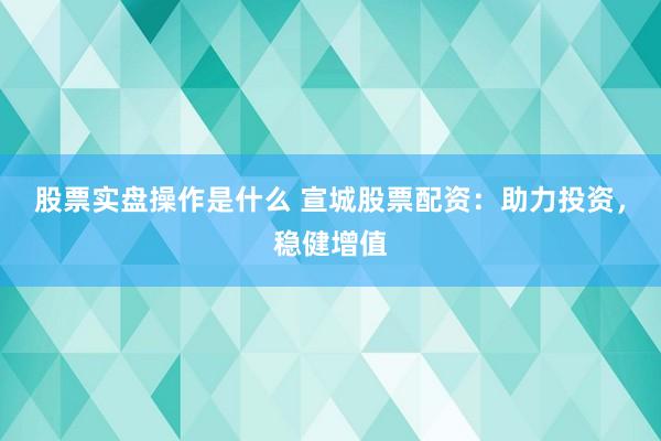 股票实盘操作是什么 宣城股票配资：助力投资，稳健增值