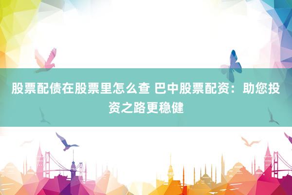 股票配债在股票里怎么查 巴中股票配资：助您投资之路更稳健