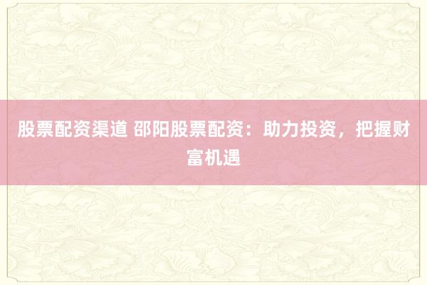 股票配资渠道 邵阳股票配资：助力投资，把握财富机遇