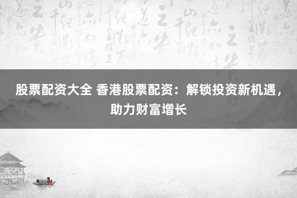股票配资大全 香港股票配资：解锁投资新机遇，助力财富增长