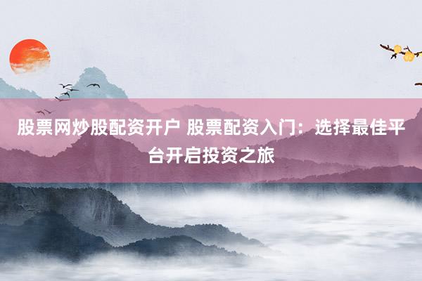 股票网炒股配资开户 股票配资入门：选择最佳平台开启投资之旅