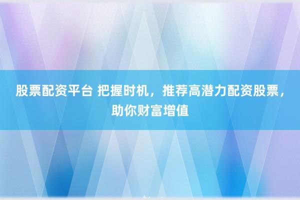 股票配资平台 把握时机，推荐高潜力配资股票，助你财富增值