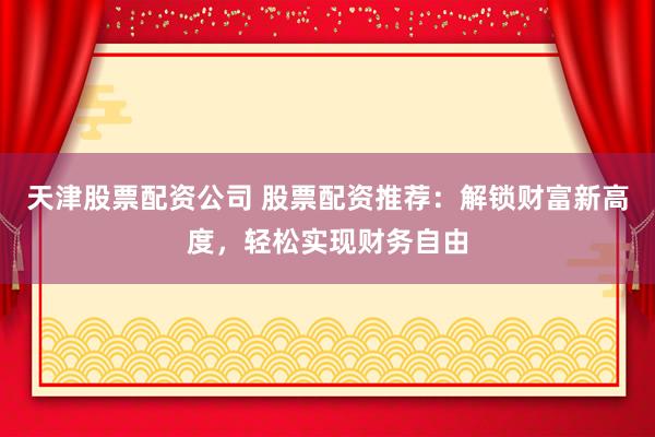 天津股票配资公司 股票配资推荐：解锁财富新高度，轻松实现财务自由