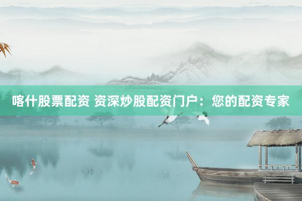 喀什股票配资 资深炒股配资门户：您的配资专家