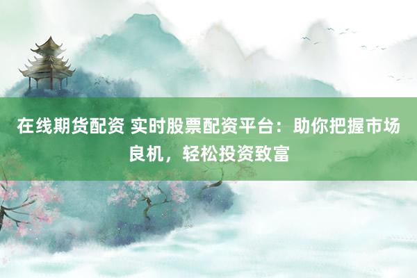 在线期货配资 实时股票配资平台：助你把握市场良机，轻松投资致富