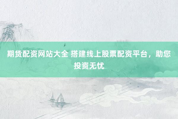 期货配资网站大全 搭建线上股票配资平台，助您投资无忧