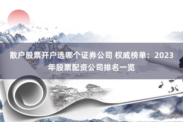 散户股票开户选哪个证券公司 权威榜单：2023年股票配资公司排名一览