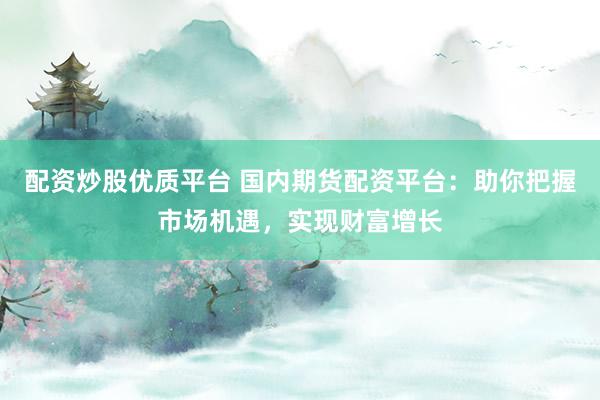 配资炒股优质平台 国内期货配资平台：助你把握市场机遇，实现财富增长