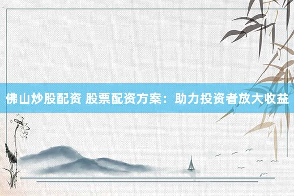佛山炒股配资 股票配资方案：助力投资者放大收益