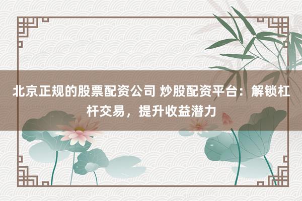 北京正规的股票配资公司 炒股配资平台：解锁杠杆交易，提升收益潜力