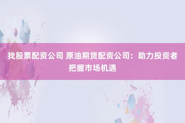 找股票配资公司 原油期货配资公司：助力投资者把握市场机遇