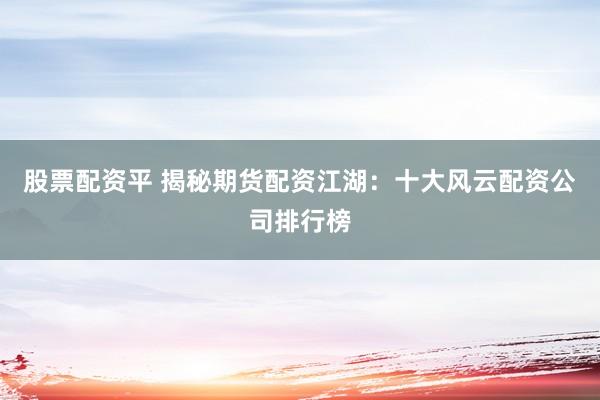 股票配资平 揭秘期货配资江湖：十大风云配资公司排行榜