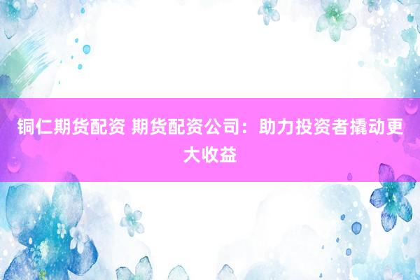 铜仁期货配资 期货配资公司：助力投资者撬动更大收益