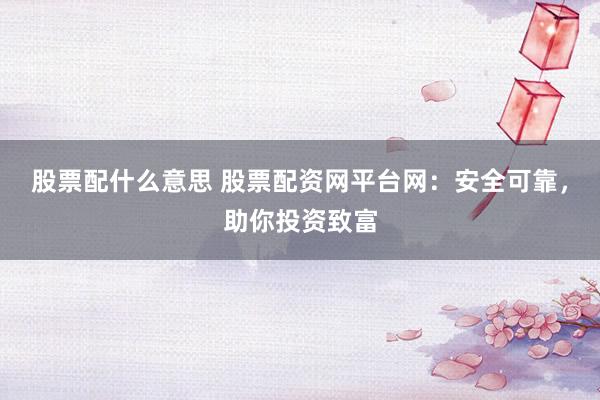 股票配什么意思 股票配资网平台网：安全可靠，助你投资致富