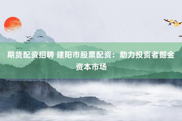 期货配资招聘 建阳市股票配资：助力投资者掘金资本市场
