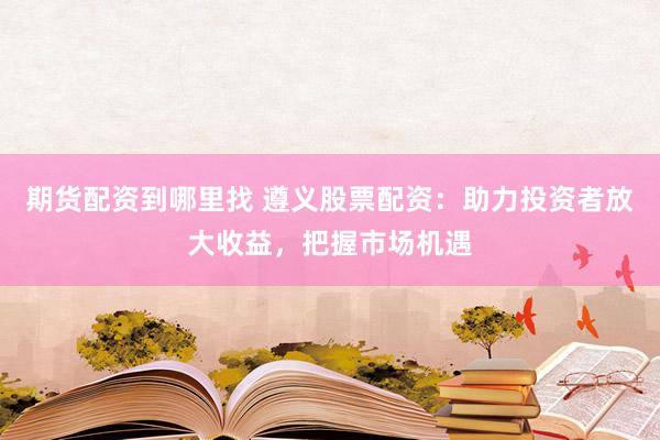 期货配资到哪里找 遵义股票配资：助力投资者放大收益，把握市场机遇