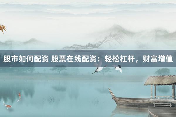 股市如何配资 股票在线配资：轻松杠杆，财富增值