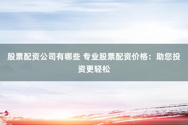 股票配资公司有哪些 专业股票配资价格：助您投资更轻松