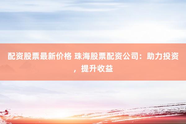 配资股票最新价格 珠海股票配资公司：助力投资，提升收益