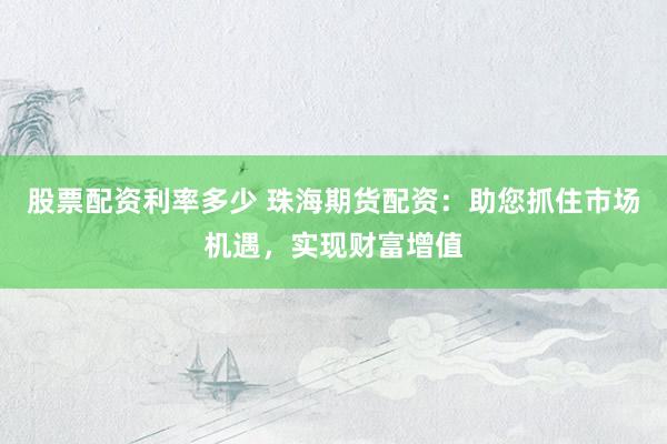 股票配资利率多少 珠海期货配资：助您抓住市场机遇，实现财富增值