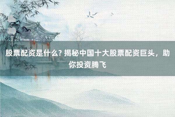 股票配资是什么? 揭秘中国十大股票配资巨头，助你投资腾飞