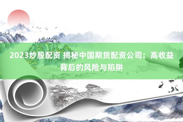2023炒股配资 揭秘中国期货配资公司：高收益背后的风险与陷阱