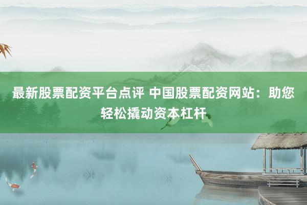 最新股票配资平台点评 中国股票配资网站：助您轻松撬动资本杠杆
