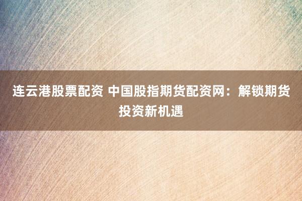 连云港股票配资 中国股指期货配资网：解锁期货投资新机遇