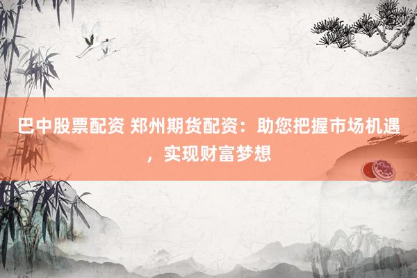 巴中股票配资 郑州期货配资：助您把握市场机遇，实现财富梦想