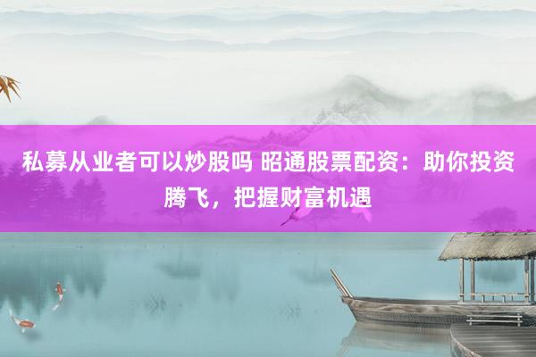 私募从业者可以炒股吗 昭通股票配资：助你投资腾飞，把握财富机遇
