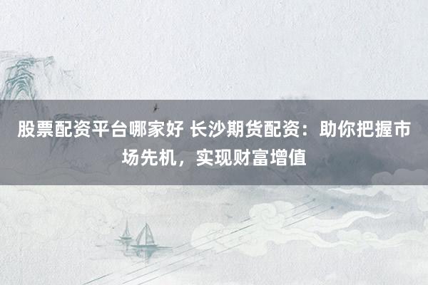 股票配资平台哪家好 长沙期货配资：助你把握市场先机，实现财富增值