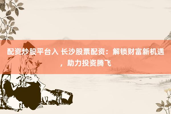 配资炒股平台入 长沙股票配资：解锁财富新机遇，助力投资腾飞