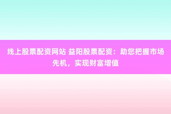 线上股票配资网站 益阳股票配资：助您把握市场先机，实现财富增值