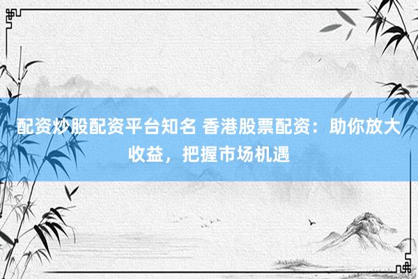 配资炒股配资平台知名 香港股票配资：助你放大收益，把握市场机遇