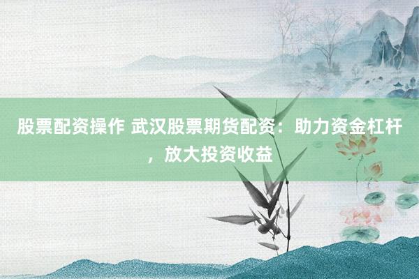 股票配资操作 武汉股票期货配资：助力资金杠杆，放大投资收益